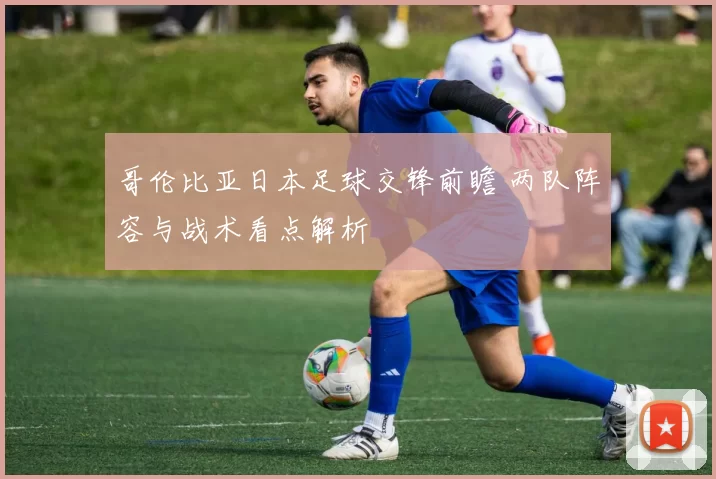哥伦比亚日本足球交锋前瞻 两队阵容与战术看点解析