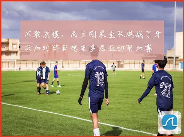 不敢怠慢，民主刚果全队观战了牙买加对阵新喀里多尼亚的附加赛