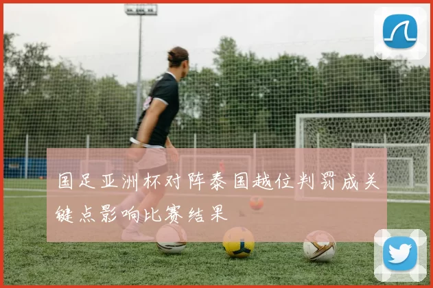 国足亚洲杯对阵泰国越位判罚成关键点影响比赛结果