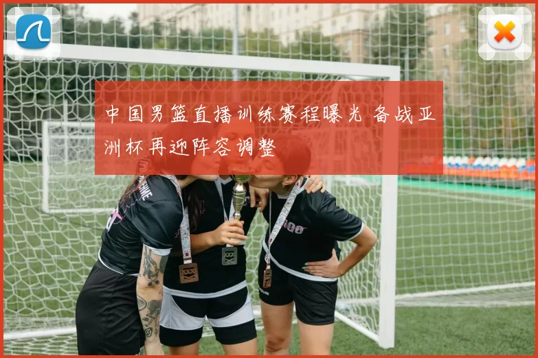 中国男篮直播训练赛程曝光 备战亚洲杯再迎阵容调整