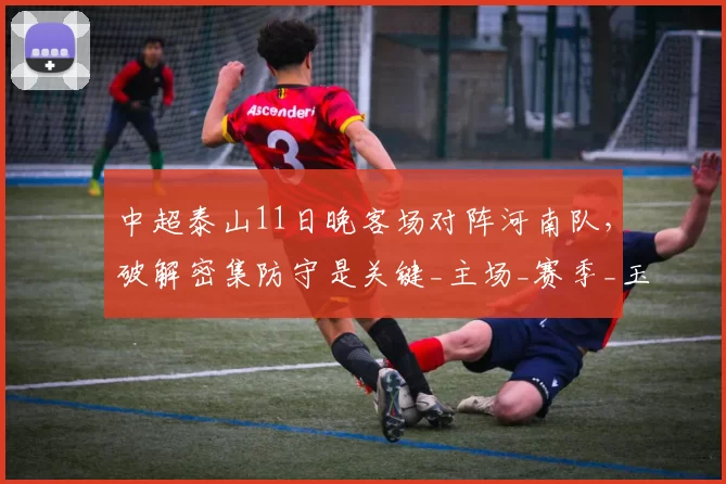 中超泰山11日晚客场对阵河南队，破解密集防守是关键_主场_赛季_玉昆