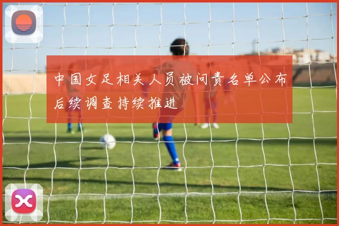 中国女足相关人员被问责名单公布后续调查持续推进