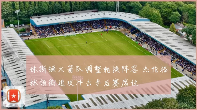 休斯顿火箭队调整轮换阵容 杰伦格林领衔进攻冲击季后赛席位