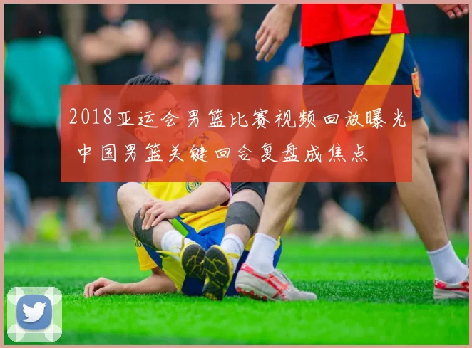 2018亚运会男篮比赛视频回放曝光 中国男篮关键回合复盘成焦点