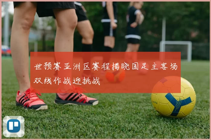 世预赛亚洲区赛程揭晓国足主客场双线作战迎挑战