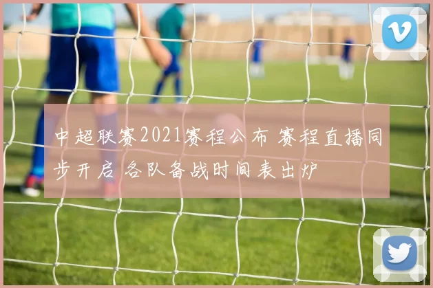 中超联赛2021赛程公布 赛程直播同步开启 各队备战时间表出炉