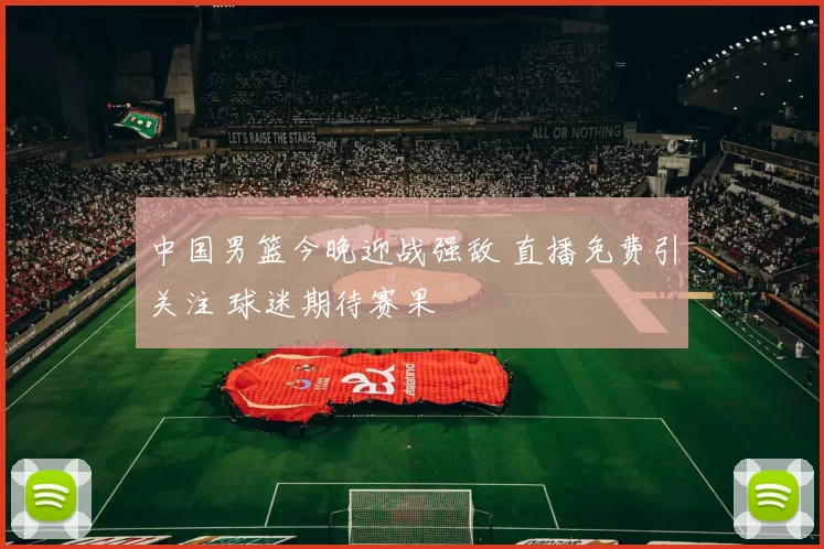中国男篮今晚迎战强敌 直播免费引关注 球迷期待赛果