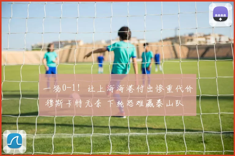一场0-1！让上海海港付出惨重代价 穆斯卡特无奈 下轮恐难赢泰山队