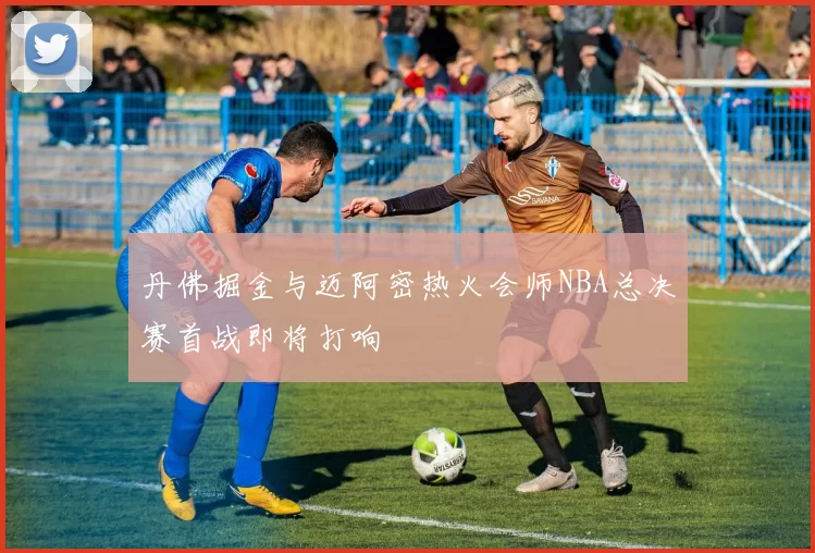 丹佛掘金与迈阿密热火会师NBA总决赛首战即将打响