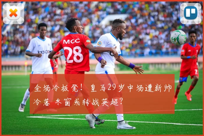 全场冷板凳！皇马29岁中场遭新帅冷落 冬窗或转战英超？