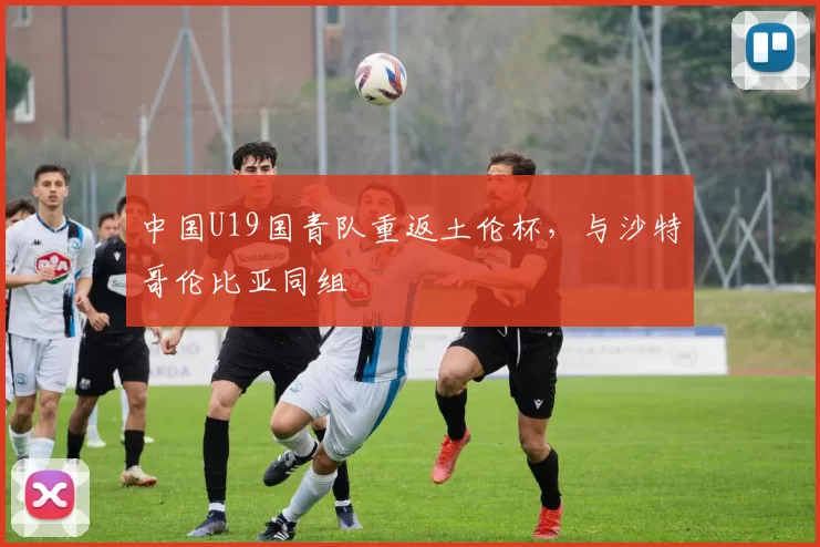 中国U19国青队重返土伦杯，与沙特哥伦比亚同组