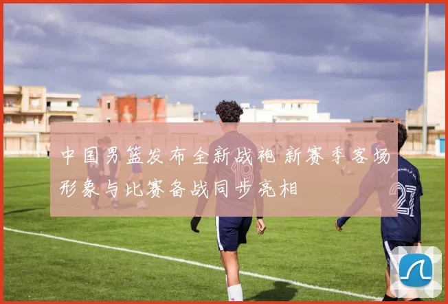 中国男篮发布全新战袍 新赛季客场形象与比赛备战同步亮相