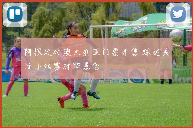 阿根廷对澳大利亚门票开售 球迷关注小组赛对阵悬念