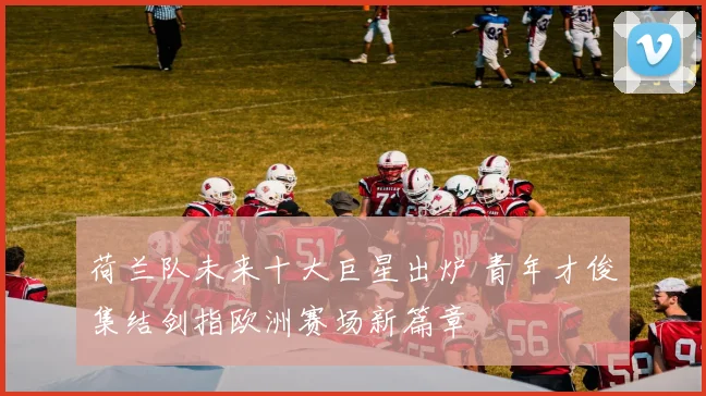 荷兰队未来十大巨星出炉 青年才俊集结剑指欧洲赛场新篇章