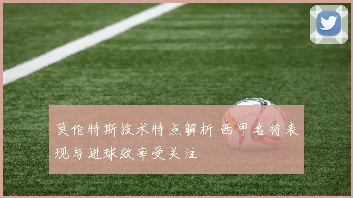 莫伦特斯技术特点解析 西甲名将表现与进球效率受关注