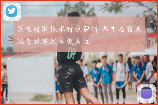 莫伦特斯技术特点解析 西甲名将表现与进球效率受关注