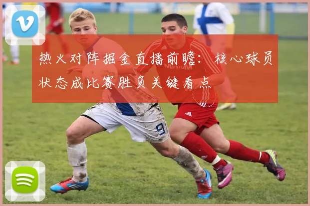热火对阵掘金直播前瞻：核心球员状态成比赛胜负关键看点