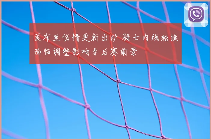 莫布里伤情更新出炉 骑士内线轮换面临调整影响季后赛前景