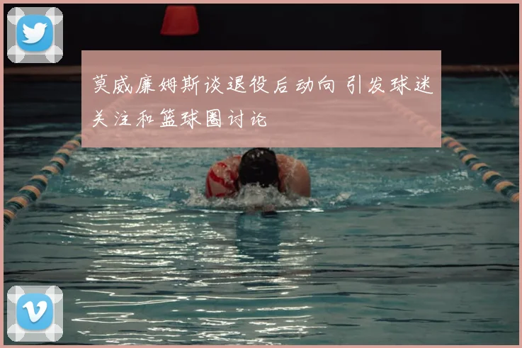 莫威廉姆斯谈退役后动向 引发球迷关注和篮球圈讨论