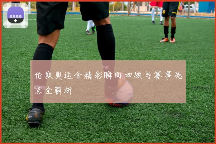 伦敦奥运会精彩瞬间回顾与赛事亮点全解析