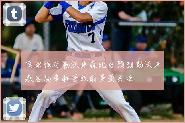 莫尔德对勒沃库森比分预测勒沃库森客场争胜晋级前景受关注
