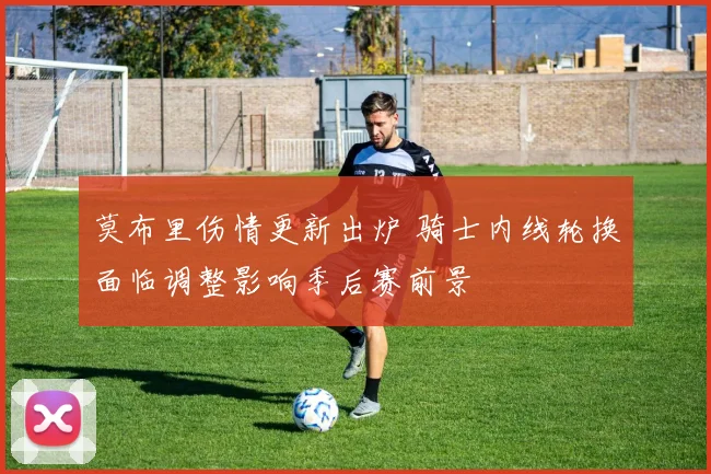 莫布里伤情更新出炉 骑士内线轮换面临调整影响季后赛前景