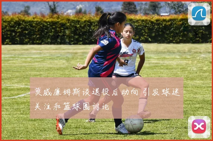 莫威廉姆斯谈退役后动向 引发球迷关注和篮球圈讨论